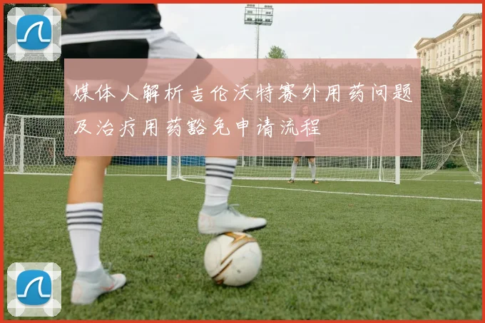 媒体人解析吉伦沃特赛外用药问题及治疗用药豁免申请流程