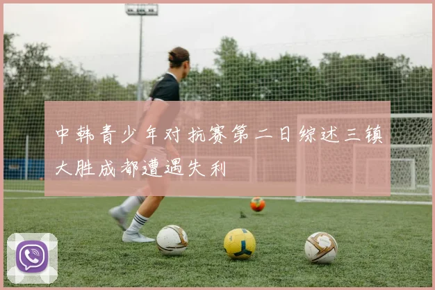 中韩青少年对抗赛第二日综述三镇大胜成都遭遇失利