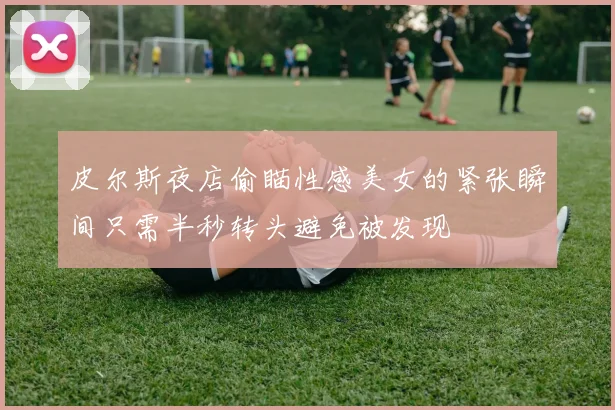 皮尔斯夜店偷瞄性感美女的紧张瞬间只需半秒转头避免被发现