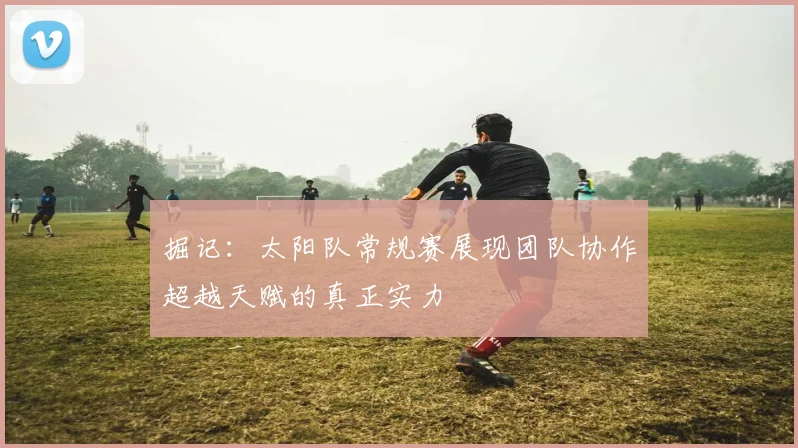 掘记：太阳队常规赛展现团队协作超越天赋的真正实力