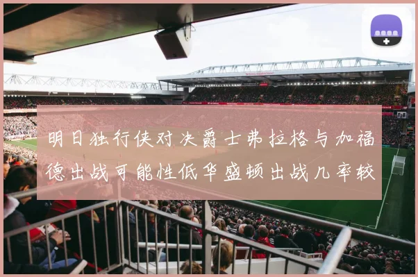 明日独行侠对决爵士弗拉格与加福德出战可能性低华盛顿出战几率较高