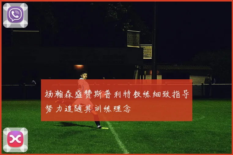 杨瀚森盛赞斯普利特教练细致指导努力追随其训练理念