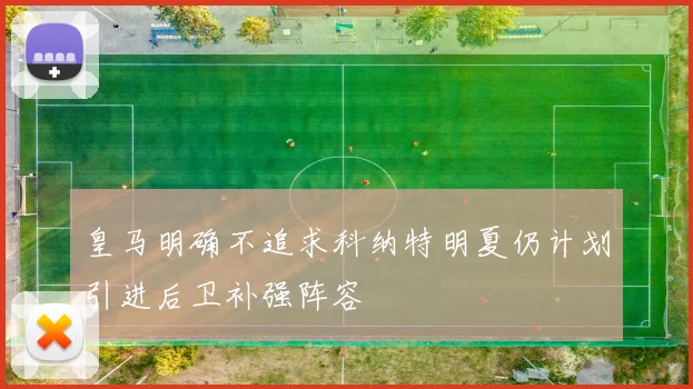 皇马明确不追求科纳特明夏仍计划引进后卫补强阵容