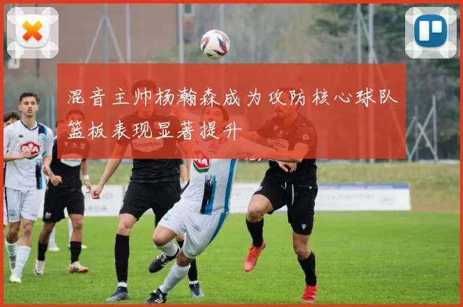 混音主帅杨瀚森成为攻防核心球队篮板表现显著提升