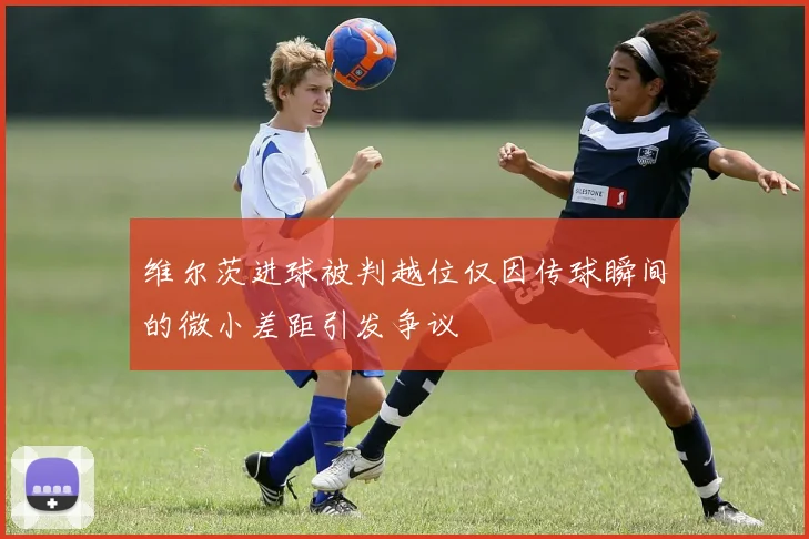 维尔茨进球被判越位仅因传球瞬间的微小差距引发争议