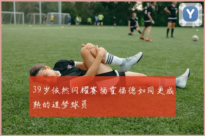 39岁依然闪耀赛场霍福德如同更成熟的追梦球员