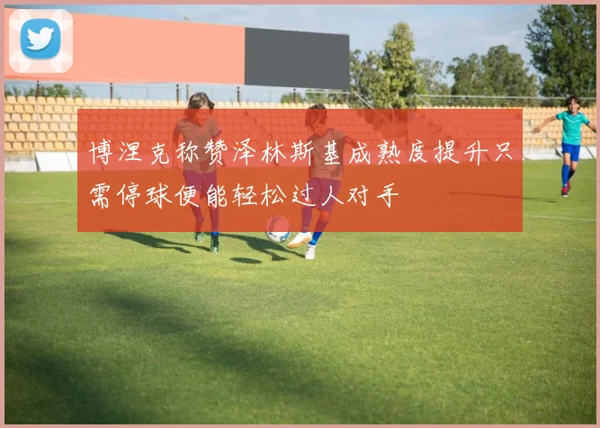 博涅克称赞泽林斯基成熟度提升只需停球便能轻松过人对手