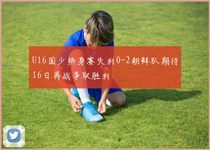 U16国少热身赛失利0-2朝鲜队期待16日再战争取胜利