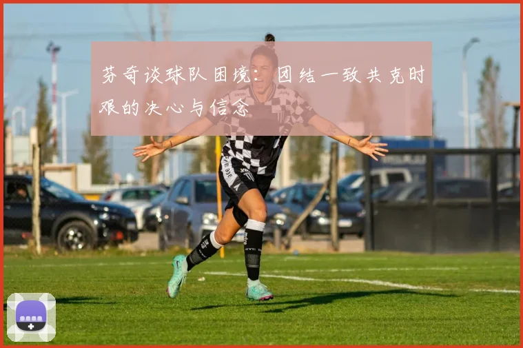 芬奇谈球队困境：团结一致共克时艰的决心与信念
