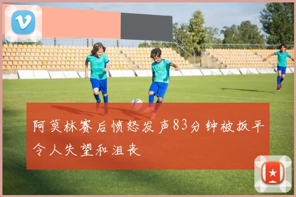 阿莫林赛后愤怒发声83分钟被扳平令人失望和沮丧