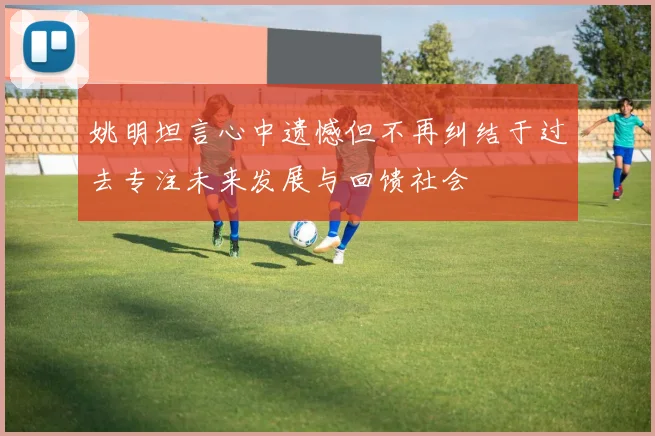 姚明坦言心中遗憾但不再纠结于过去专注未来发展与回馈社会