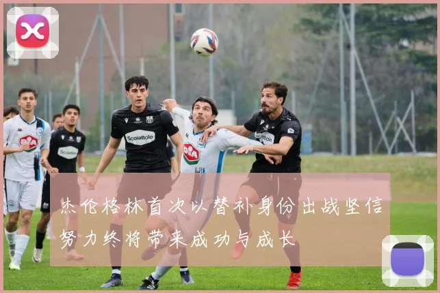 杰伦格林首次以替补身份出战坚信努力终将带来成功与成长