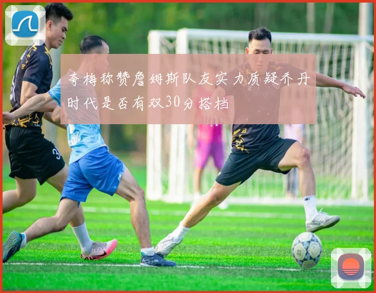 夸梅称赞詹姆斯队友实力质疑乔丹时代是否有双30分搭档