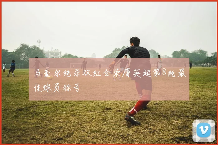 马奎尔绝杀双红会荣膺英超第8轮最佳球员称号
