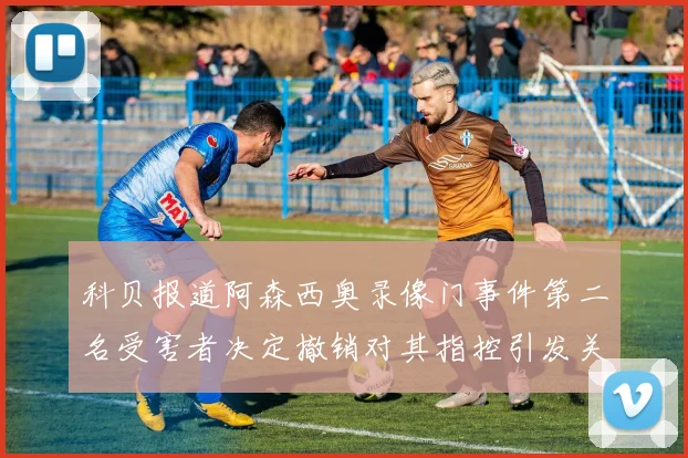 科贝报道阿森西奥录像门事件第二名受害者决定撤销对其指控引发关注