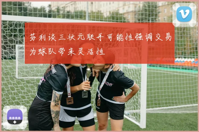 芬利谈三状元联手可能性强调交易为球队带来灵活性