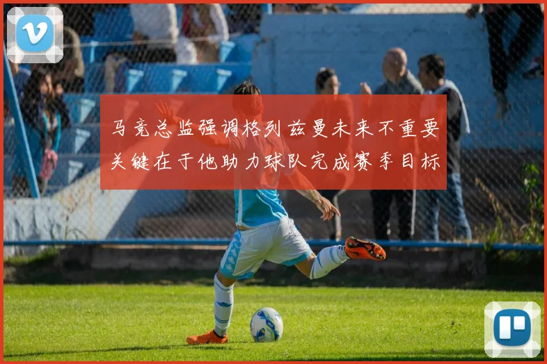 马竞总监强调格列兹曼未来不重要关键在于他助力球队完成赛季目标