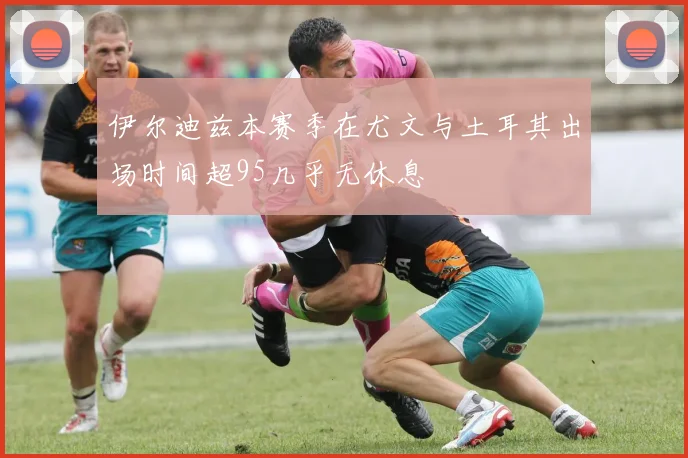 伊尔迪兹本赛季在尤文与土耳其出场时间超95几乎无休息