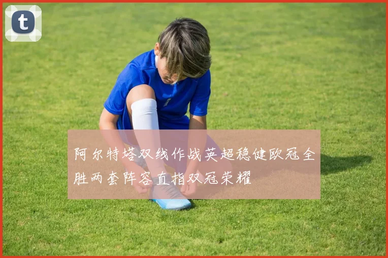 阿尔特塔双线作战英超稳健欧冠全胜两套阵容直指双冠荣耀