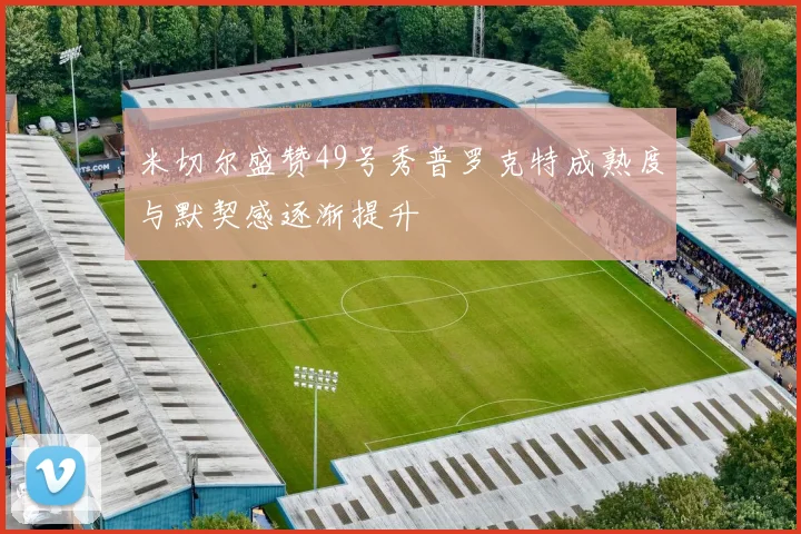 米切尔盛赞49号秀普罗克特成熟度与默契感逐渐提升