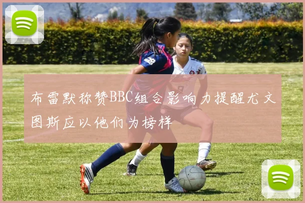 布雷默称赞BBC组合影响力提醒尤文图斯应以他们为榜样