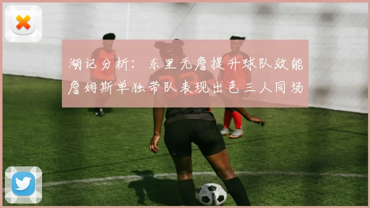 湖记分析：东里无詹提升球队效能詹姆斯单独带队表现出色三人同场反而下滑