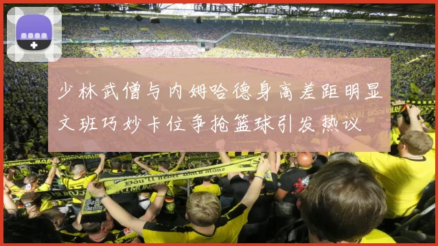 少林武僧与内姆哈德身高差距明显文班巧妙卡位争抢篮球引发热议
