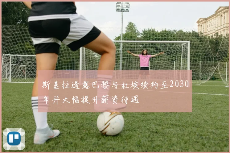 斯基拉透露巴黎与杜埃续约至2030年并大幅提升薪资待遇