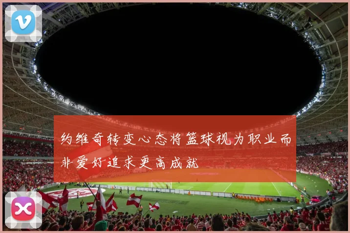约维奇转变心态将篮球视为职业而非爱好追求更高成就